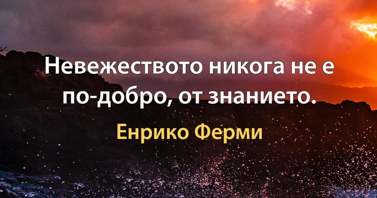 Невежеството никога не е по-добро, от знанието. (Енрико Ферми)