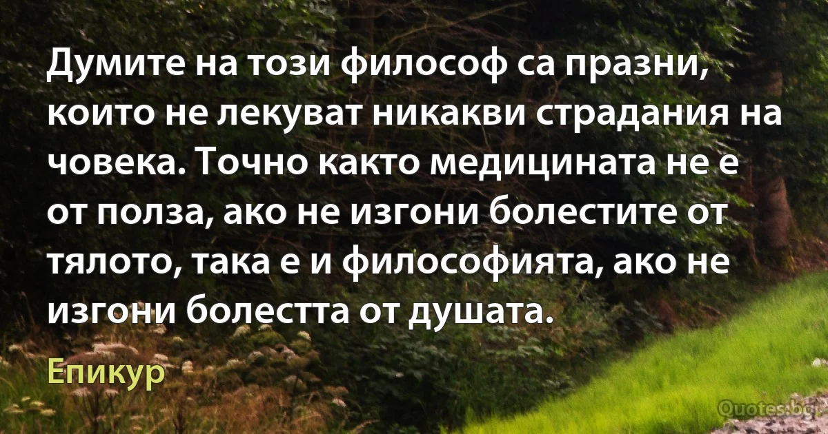 Думите на този философ са празни, които не лекуват никакви страдания на човека. Точно както медицината не е от полза, ако не изгони болестите от тялото, така е и философията, ако не изгони болестта от душата. (Епикур)