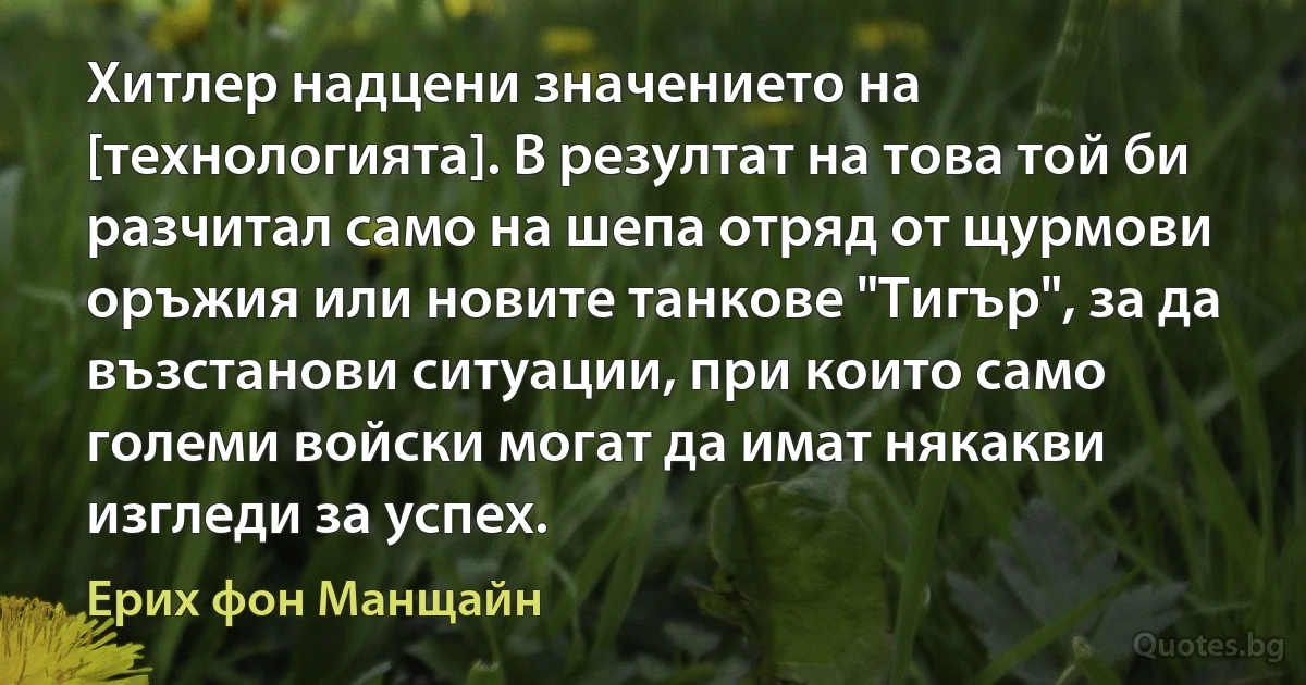 Хитлер надцени значението на [технологията]. В резултат на това той би разчитал само на шепа отряд от щурмови оръжия или новите танкове "Тигър", за да възстанови ситуации, при които само големи войски могат да имат някакви изгледи за успех. (Ерих фон Манщайн)