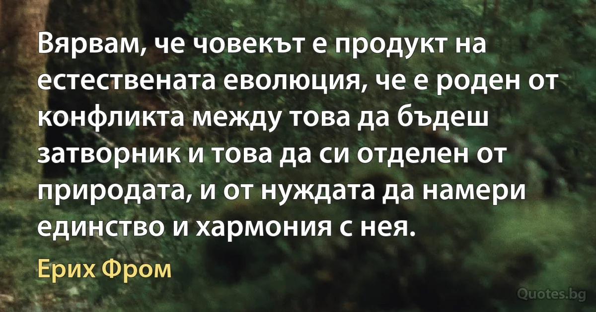 Вярвам, че човекът е продукт на естествената еволюция, че е роден от конфликта между това да бъдеш затворник и това да си отделен от природата, и от нуждата да намери единство и хармония с нея. (Ерих Фром)