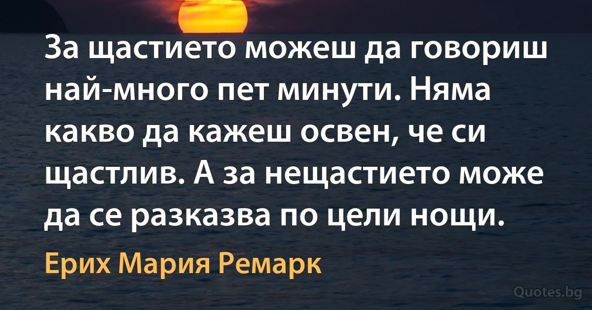 За щастието можеш да говориш най-много пет минути. Няма какво да кажеш освен, че си щастлив. А за нещастието може да се разказва по цели нощи. (Ерих Мария Ремарк)