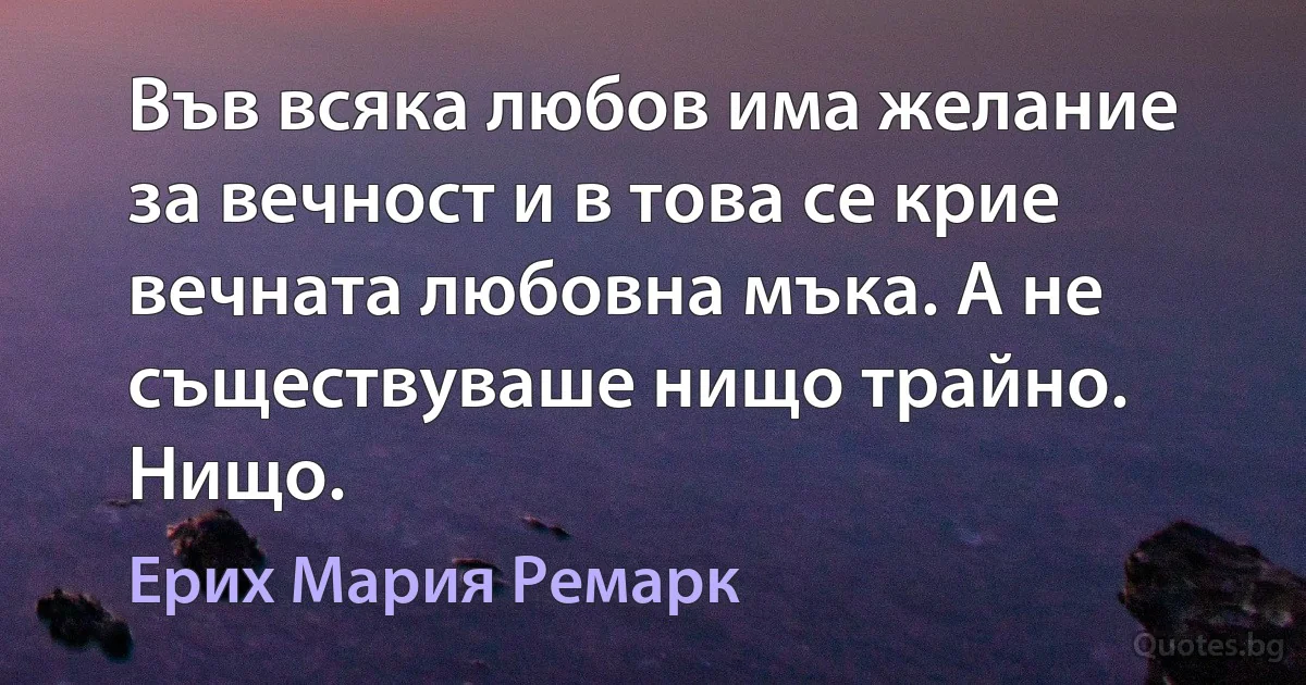 Във всяка любов има желание за вечност и в това се крие вечната любовна мъка. А не съществуваше нищо трайно. Нищо. (Ерих Мария Ремарк)