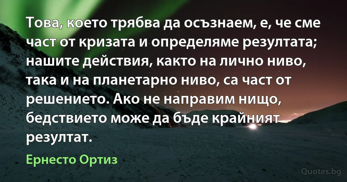 Това, което трябва да осъзнаем, е, че сме част от кризата и определяме резултата; нашите действия, както на лично ниво, така и на планетарно ниво, са част от решението. Ако не направим нищо, бедствието може да бъде крайният резултат. (Ернесто Ортиз)