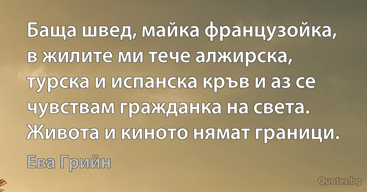 Баща швед, майка французойка, в жилите ми тече алжирска, турска и испанска кръв и аз се чувствам гражданка на света. Живота и киното нямат граници. (Ева Грийн)