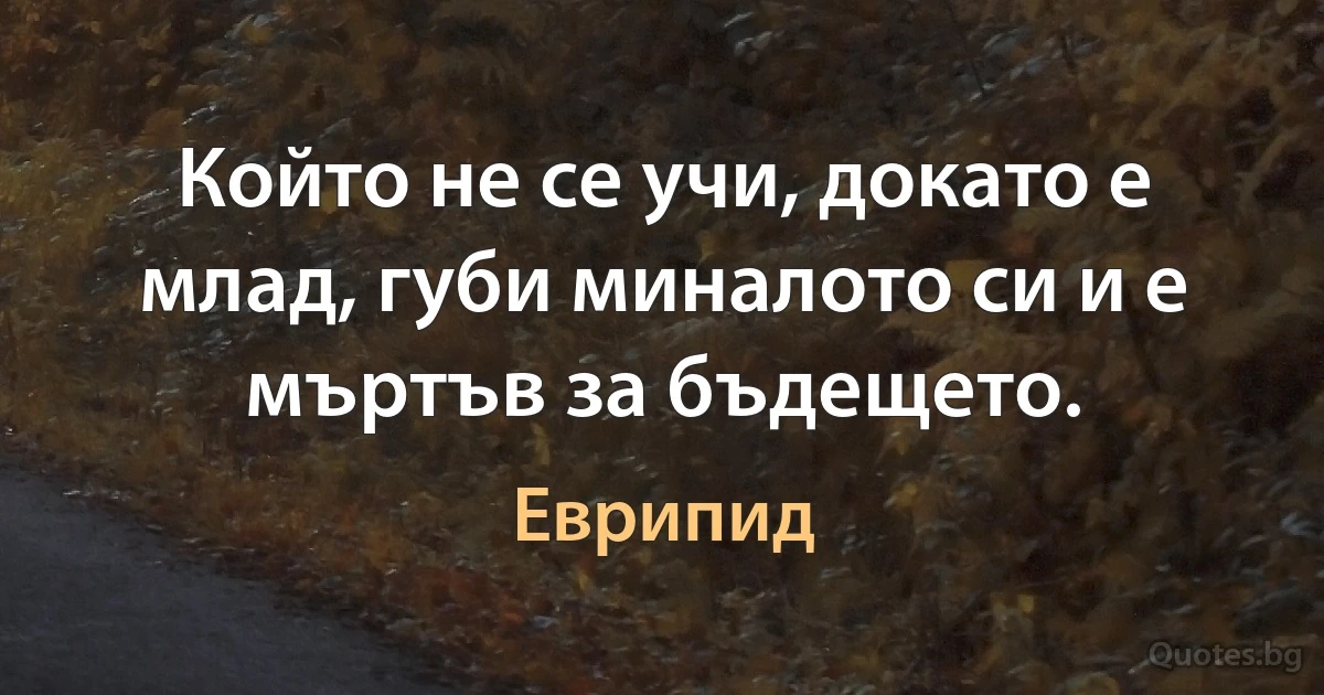 Който не се учи, докато е млад, губи миналото си и е мъртъв за бъдещето. (Еврипид)