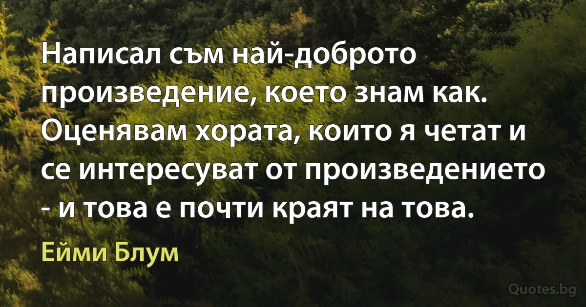 Написал съм най-доброто произведение, което знам как. Оценявам хората, които я четат и се интересуват от произведението - и това е почти краят на това. (Ейми Блум)