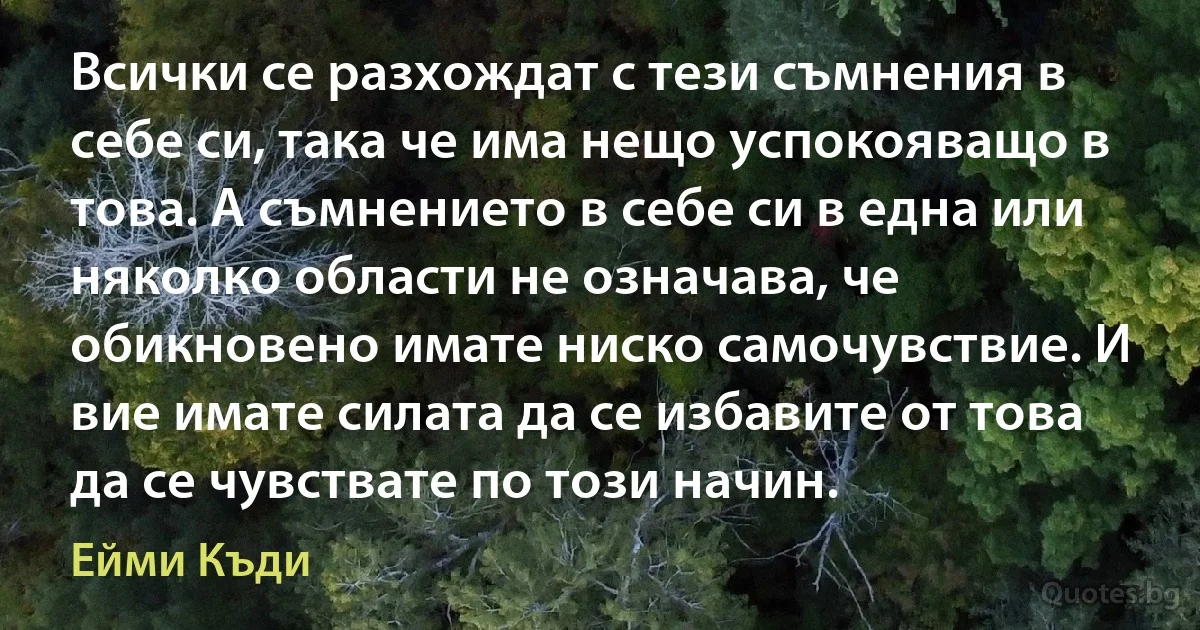 Всички се разхождат с тези съмнения в себе си, така че има нещо успокояващо в това. А съмнението в себе си в една или няколко области не означава, че обикновено имате ниско самочувствие. И вие имате силата да се избавите от това да се чувствате по този начин. (Ейми Къди)