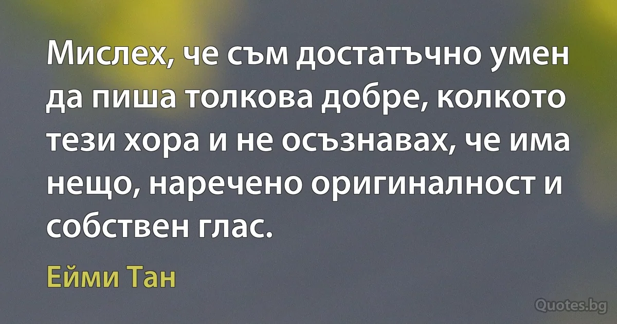 Мислех, че съм достатъчно умен да пиша толкова добре, колкото тези хора и не осъзнавах, че има нещо, наречено оригиналност и собствен глас. (Ейми Тан)