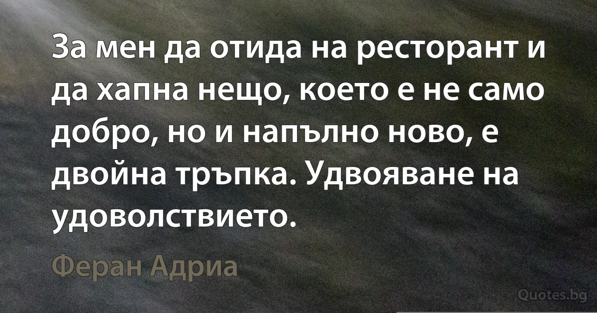 За мен да отида на ресторант и да хапна нещо, което е не само добро, но и напълно ново, е двойна тръпка. Удвояване на удоволствието. (Феран Адриа)