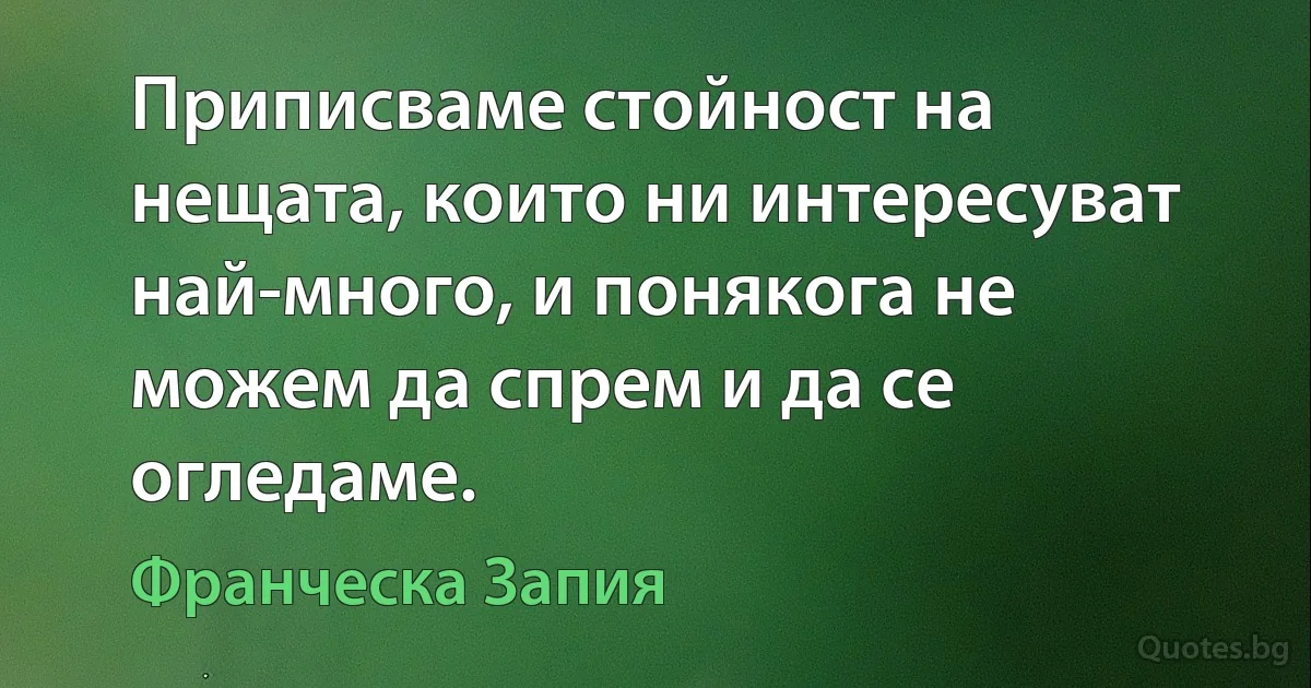 Приписваме стойност на нещата, които ни интересуват най-много, и понякога не можем да спрем и да се огледаме. (Франческа Запия)