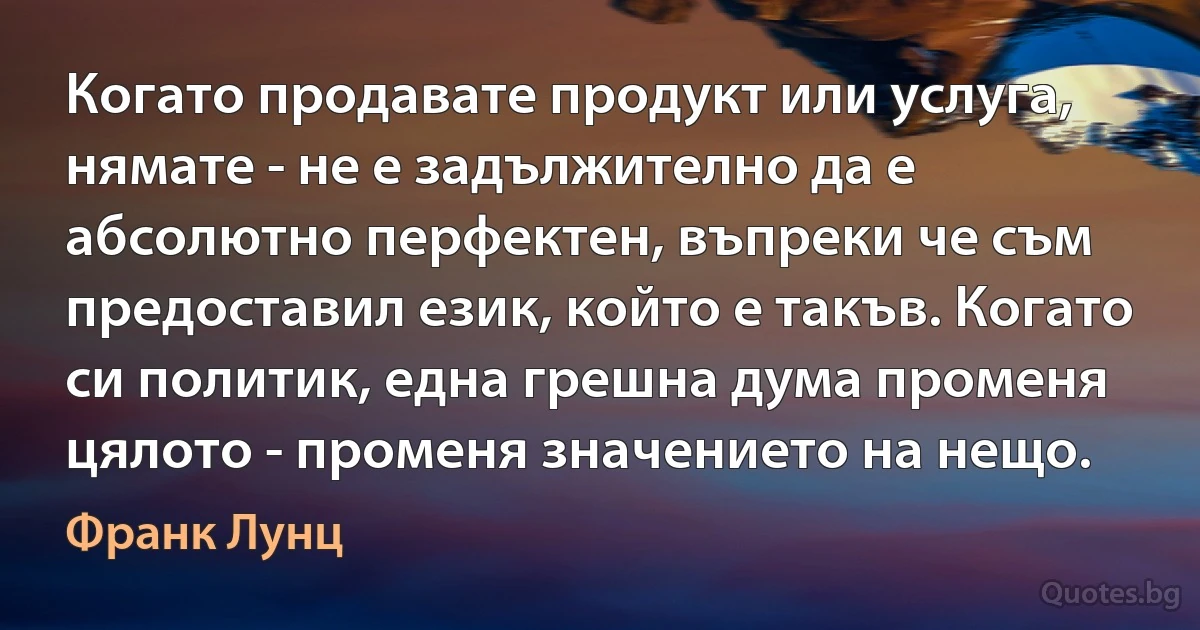 Когато продавате продукт или услуга, нямате - не е задължително да е абсолютно перфектен, въпреки че съм предоставил език, който е такъв. Когато си политик, една грешна дума променя цялото - променя значението на нещо. (Франк Лунц)