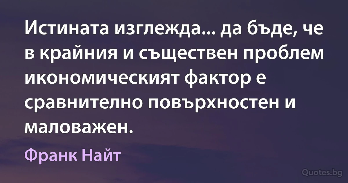 Истината изглежда... да бъде, че в крайния и съществен проблем икономическият фактор е сравнително повърхностен и маловажен. (Франк Найт)