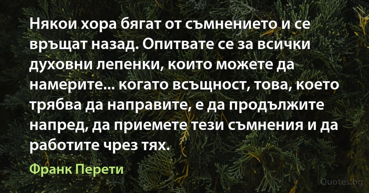 Някои хора бягат от съмнението и се връщат назад. Опитвате се за всички духовни лепенки, които можете да намерите... когато всъщност, това, което трябва да направите, е да продължите напред, да приемете тези съмнения и да работите чрез тях. (Франк Перети)