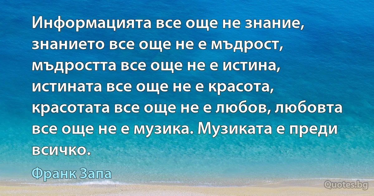 Информацията все още не знание, знанието все още не е мъдрост, мъдростта все още не е истина, истината все още не е красота, красотата все още не е любов, любовта все още не е музика. Музиката е преди всичко. (Франк Запа)