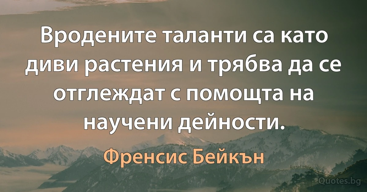 Вродените таланти са като диви растения и трябва да се отглеждат с помощта на научени дейности. (Френсис Бейкън)