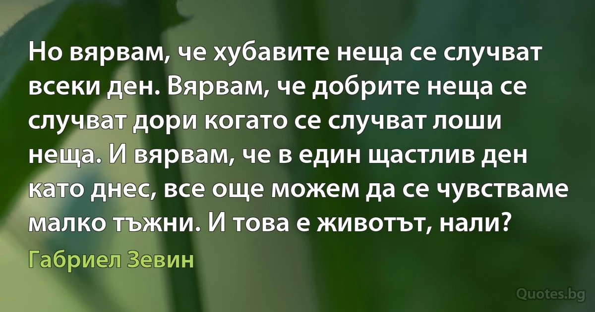 Но вярвам, че хубавите неща се случват всеки ден. Вярвам, че добрите неща се случват дори когато се случват лоши неща. И вярвам, че в един щастлив ден като днес, все още можем да се чувстваме малко тъжни. И това е животът, нали? (Габриел Зевин)