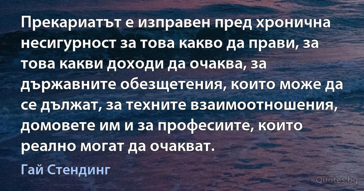 Прекариатът е изправен пред хронична несигурност за това какво да прави, за това какви доходи да очаква, за държавните обезщетения, които може да се дължат, за техните взаимоотношения, домовете им и за професиите, които реално могат да очакват. (Гай Стендинг)