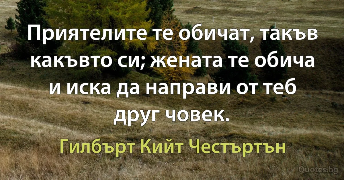 Приятелите те обичат, такъв какъвто си; жената те обича и иска да направи от теб друг човек. (Гилбърт Кийт Честъртън)