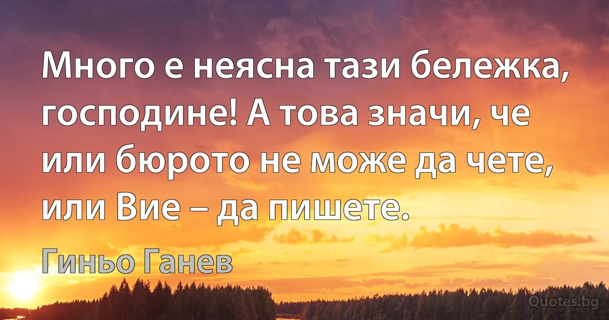 Много е неясна тази бележка, господине! А това значи, че или бюрото не може да чете, или Вие – да пишете. (Гиньо Ганев)