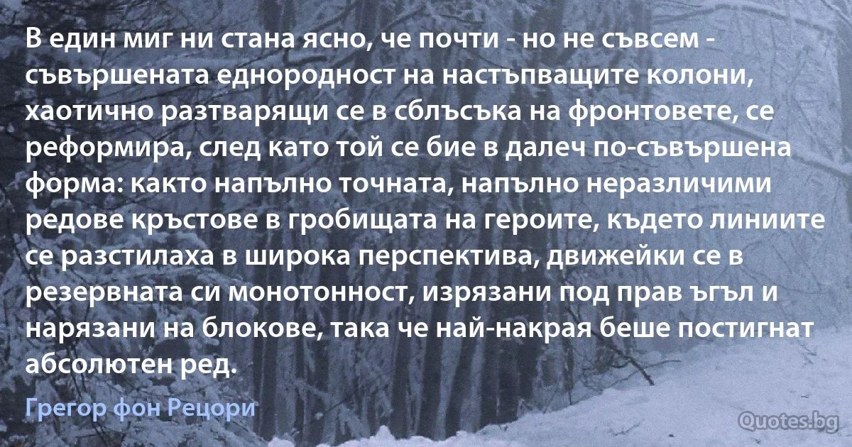 В един миг ни стана ясно, че почти - но не съвсем - съвършената еднородност на настъпващите колони, хаотично разтварящи се в сблъсъка на фронтовете, се реформира, след като той се бие в далеч по-съвършена форма: както напълно точната, напълно неразличими редове кръстове в гробищата на героите, където линиите се разстилаха в широка перспектива, движейки се в резервната си монотонност, изрязани под прав ъгъл и нарязани на блокове, така че най-накрая беше постигнат абсолютен ред. (Грегор фон Рецори)