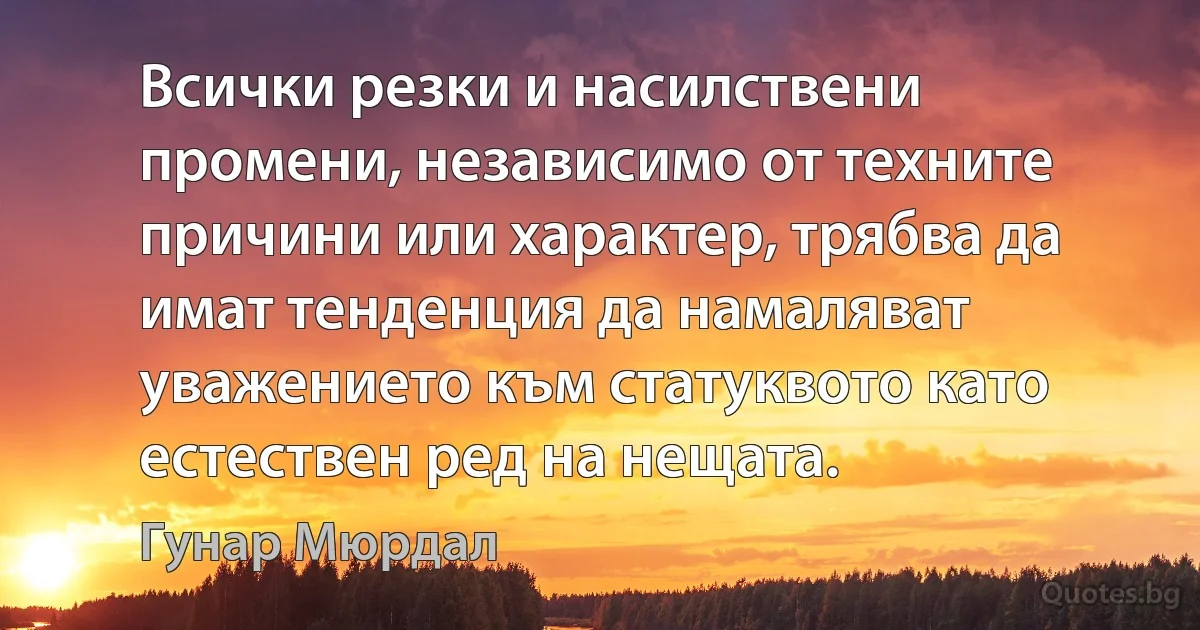 Всички резки и насилствени промени, независимо от техните причини или характер, трябва да имат тенденция да намаляват уважението към статуквото като естествен ред на нещата. (Гунар Мюрдал)