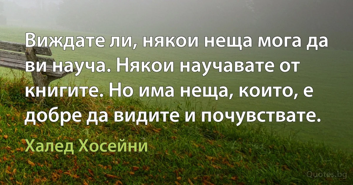 Виждате ли, някои неща мога да ви науча. Някои научавате от книгите. Но има неща, които, е добре да видите и почувствате. (Халед Хосейни)