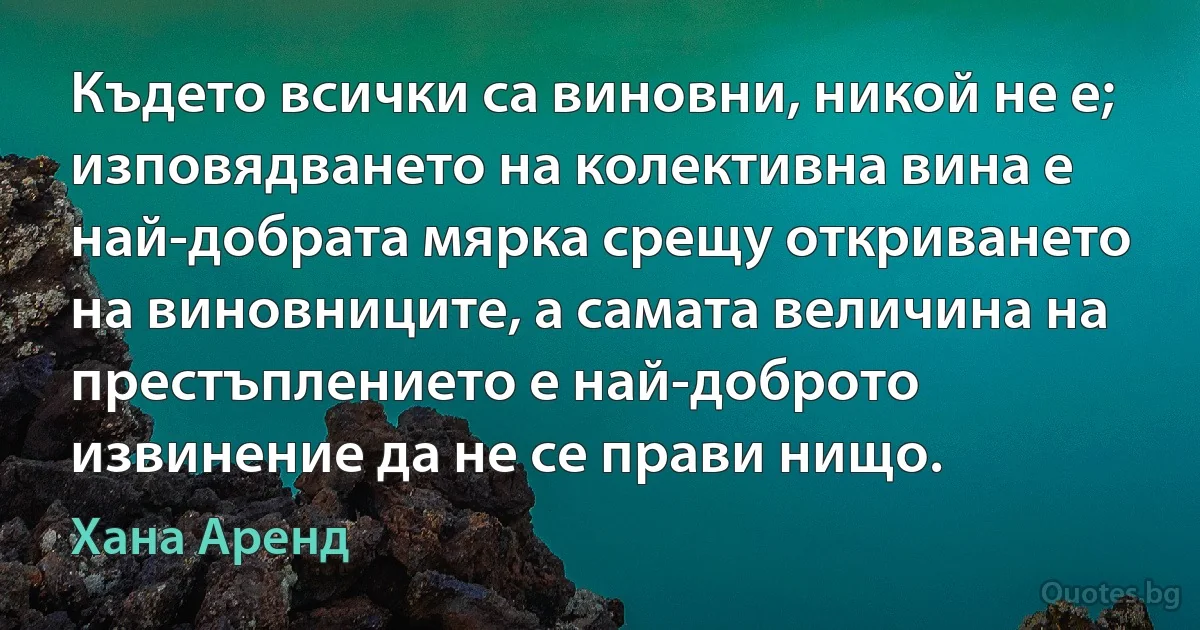 Където всички са виновни, никой не е; изповядването на колективна вина е най-добрата мярка срещу откриването на виновниците, а самата величина на престъплението е най-доброто извинение да не се прави нищо. (Хана Аренд)