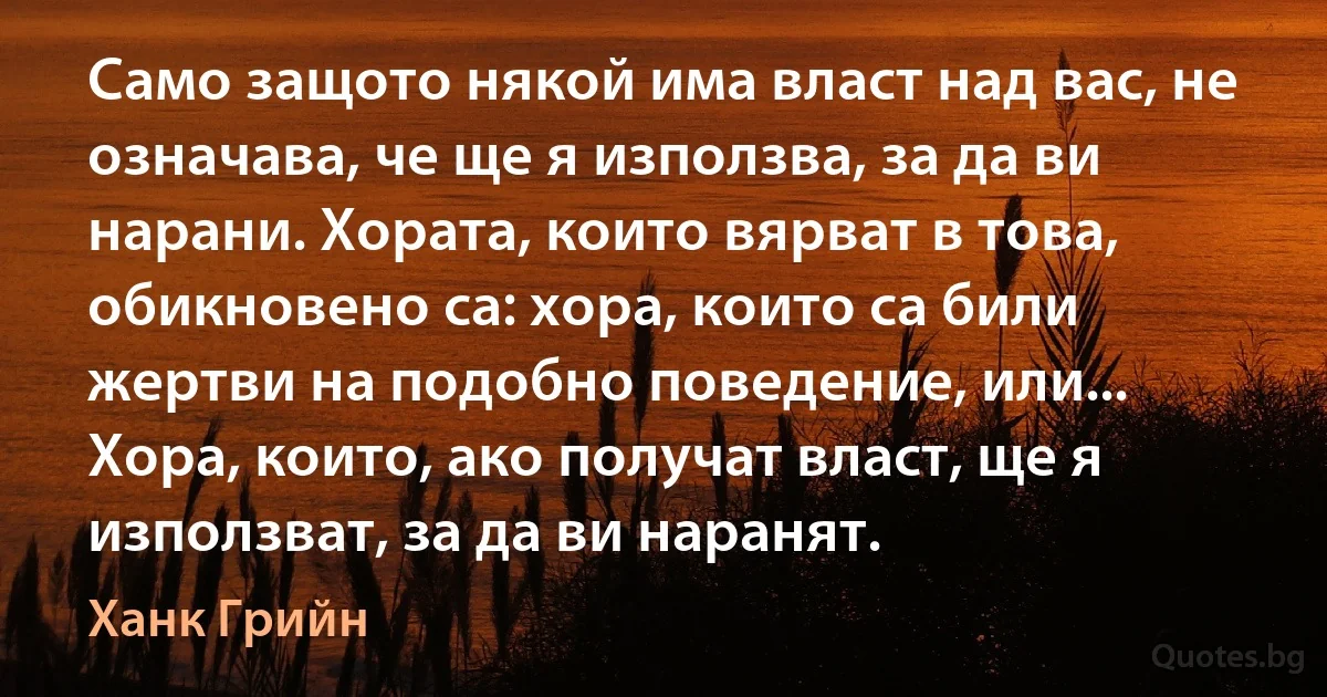 Само защото някой има власт над вас, не означава, че ще я използва, за да ви нарани. Хората, които вярват в това, обикновено са: хора, които са били жертви на подобно поведение, или... Хора, които, ако получат власт, ще я използват, за да ви наранят. (Ханк Грийн)