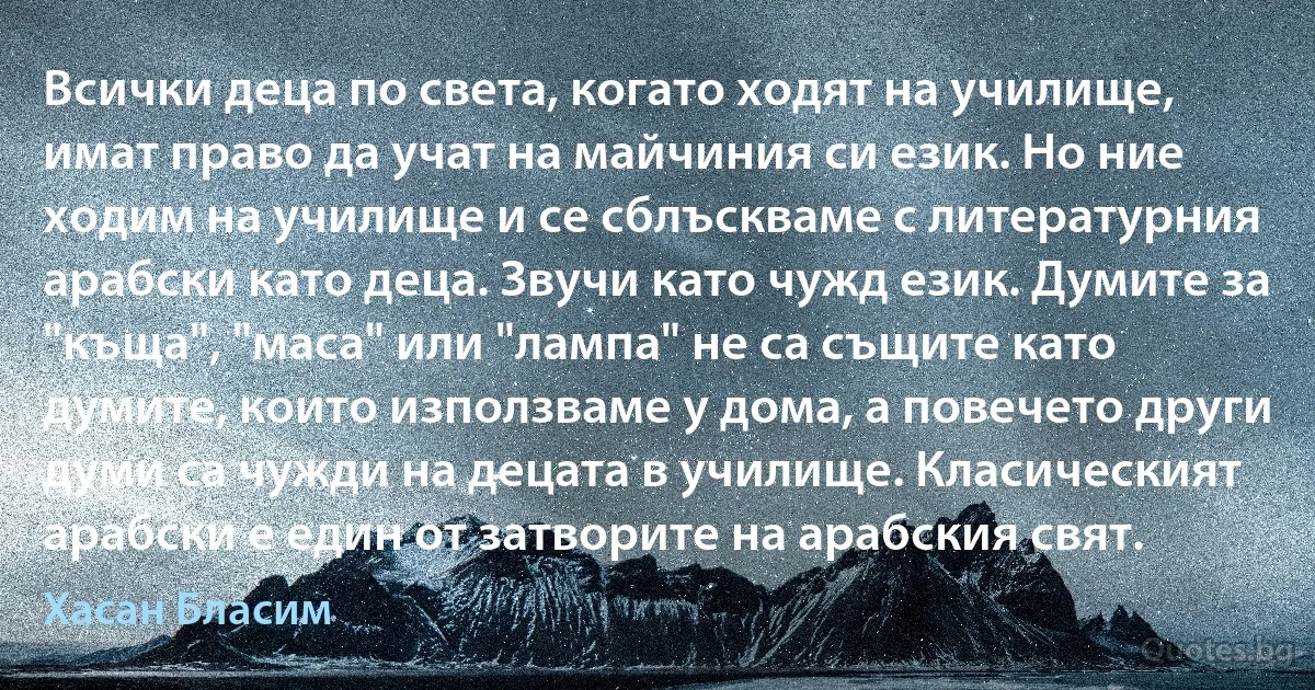 Всички деца по света, когато ходят на училище, имат право да учат на майчиния си език. Но ние ходим на училище и се сблъскваме с литературния арабски като деца. Звучи като чужд език. Думите за "къща", "маса" или "лампа" не са същите като думите, които използваме у дома, а повечето други думи са чужди на децата в училище. Класическият арабски е един от затворите на арабския свят. (Хасан Бласим)