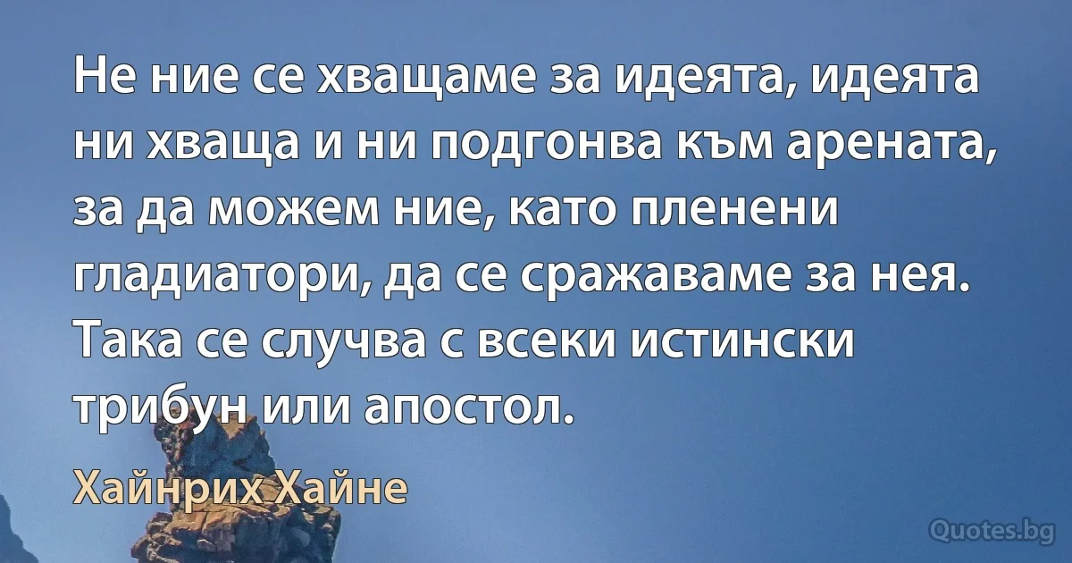 Не ние се хващаме за идеята, идеята ни хваща и ни подгонва към арената, за да можем ние, като пленени гладиатори, да се сражаваме за нея. Така се случва с всеки истински трибун или апостол. (Хайнрих Хайне)