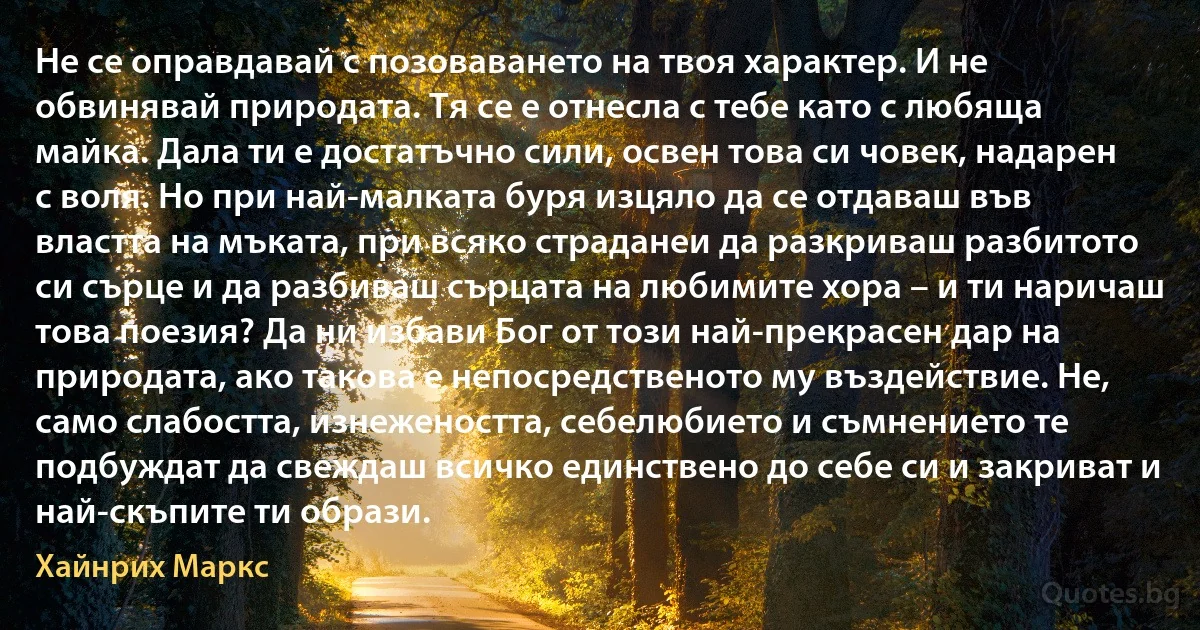 Не се оправдавай с позоваването на твоя характер. И не обвинявай природата. Тя се е отнесла с тебе като с любяща майка. Дала ти е достатъчно сили, освен това си човек, надарен с воля. Но при най-малката буря изцяло да се отдаваш във властта на мъката, при всяко страданеи да разкриваш разбитото си сърце и да разбиваш сърцата на любимите хора – и ти наричаш това поезия? Да ни избави Бог от този най-прекрасен дар на природата, ако такова е непосредственото му въздействие. Не, само слабостта, изнежеността, себелюбието и съмнението те подбуждат да свеждаш всичко единствено до себе си и закриват и най-скъпите ти образи. (Хайнрих Маркс)