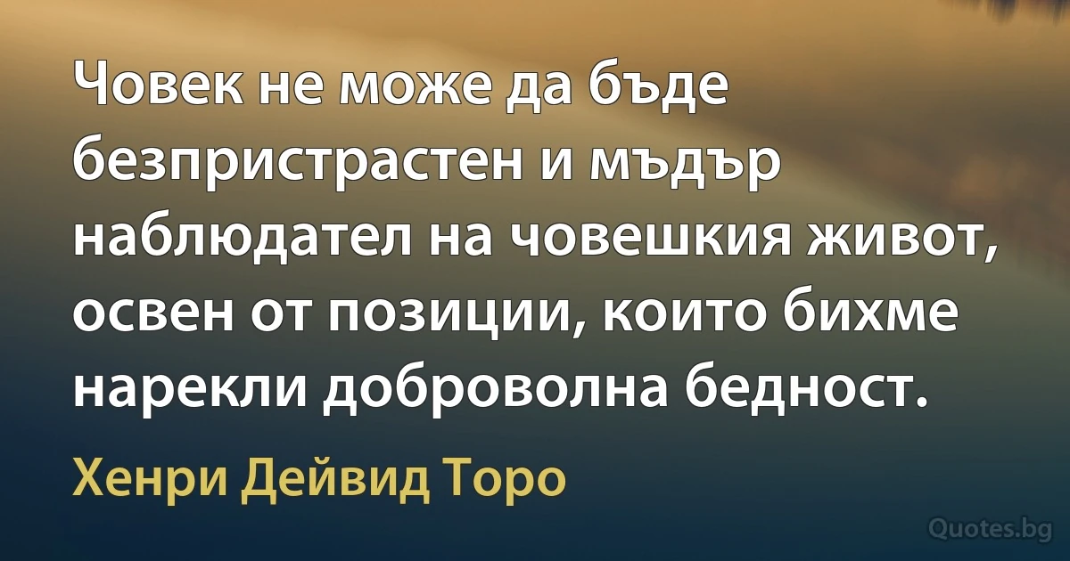 Човек не може да бъде безпристрастен и мъдър наблюдател на човешкия живот, освен от позиции, които бихме нарекли доброволна бедност. (Хенри Дейвид Торо)