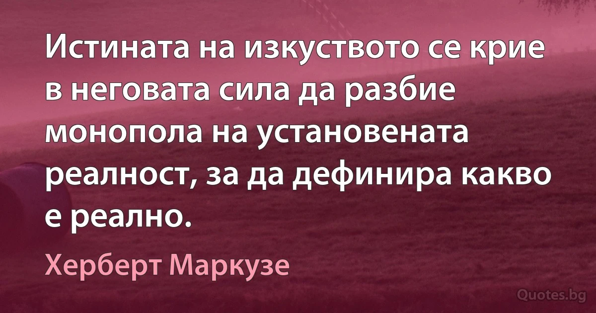 Истината на изкуството се крие в неговата сила да разбие монопола на установената реалност, за да дефинира какво е реално. (Херберт Маркузе)