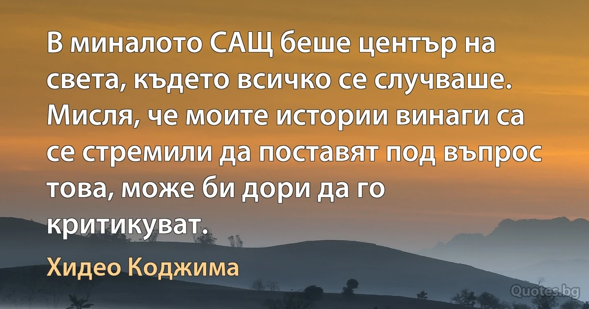 В миналото САЩ беше център на света, където всичко се случваше. Мисля, че моите истории винаги са се стремили да поставят под въпрос това, може би дори да го критикуват. (Хидео Коджима)