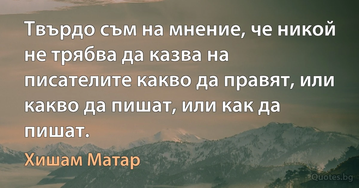 Твърдо съм на мнение, че никой не трябва да казва на писателите какво да правят, или какво да пишат, или как да пишат. (Хишам Матар)