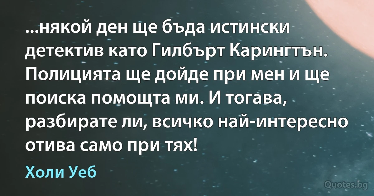 ...някой ден ще бъда истински детектив като Гилбърт Карингтън. Полицията ще дойде при мен и ще поиска помощта ми. И тогава, разбирате ли, всичко най-интересно отива само при тях! (Холи Уеб)