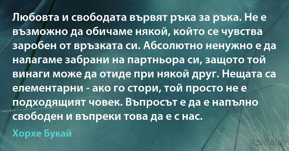 Любовта и свободата вървят ръка за ръка. Не е възможно да обичаме някой, който се чувства заробен от връзката си. Абсолютно ненужно е да налагаме забрани на партньора си, защото той винаги може да отиде при някой друг. Нещата са елементарни - ако го стори, той просто не е подходящият човек. Въпросът е да е напълно свободен и въпреки това да е с нас. (Хорхе Букай)