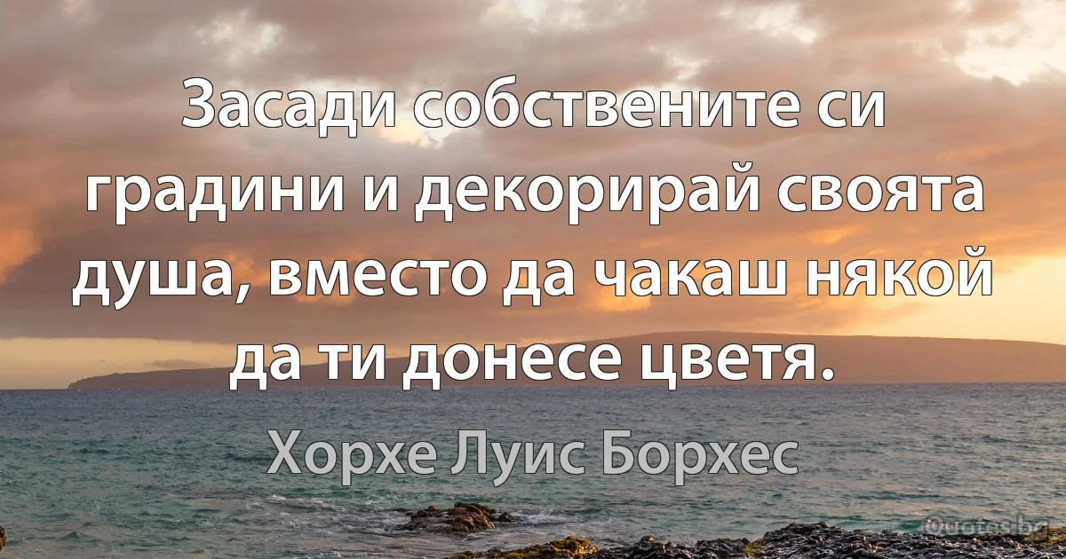 Засади собствените си градини и декорирай своята душа, вместо да чакаш някой да ти донесе цветя. (Хорхе Луис Борхес)