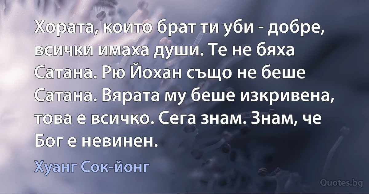 Хората, които брат ти уби - добре, всички имаха души. Те не бяха Сатана. Рю Йохан също не беше Сатана. Вярата му беше изкривена, това е всичко. Сега знам. Знам, че Бог е невинен. (Хуанг Сок-йонг)