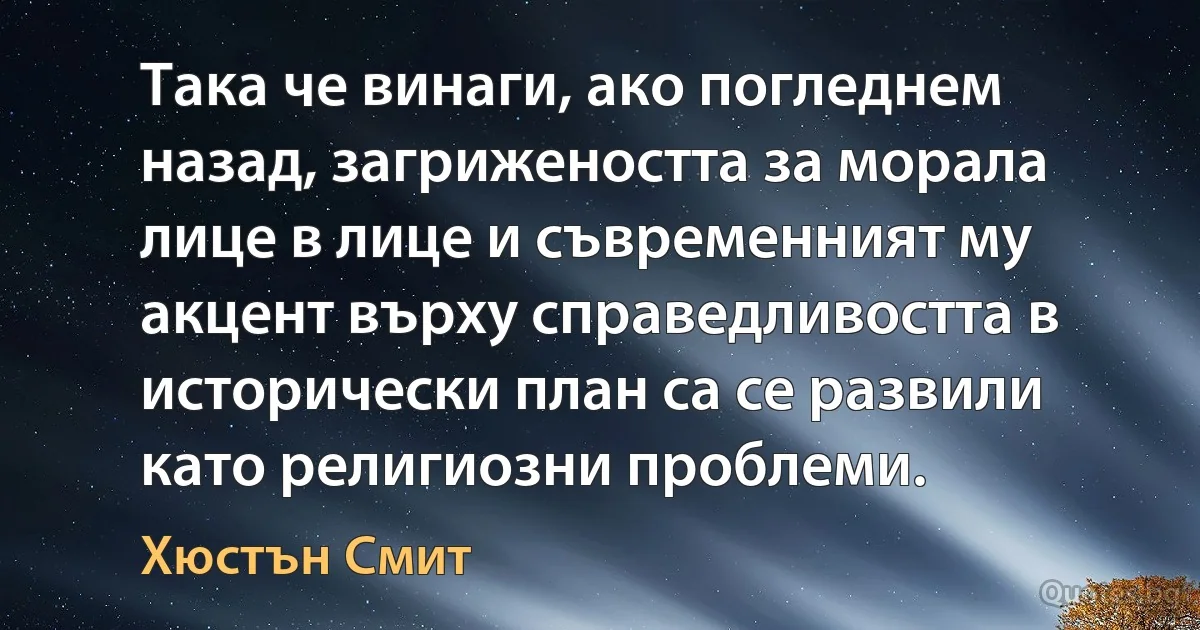 Така че винаги, ако погледнем назад, загрижеността за морала лице в лице и съвременният му акцент върху справедливостта в исторически план са се развили като религиозни проблеми. (Хюстън Смит)