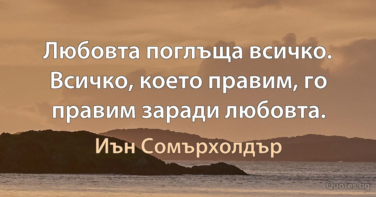 Любовта поглъща всичко. Всичко, което правим, го правим заради любовта. (Иън Сомърхолдър)