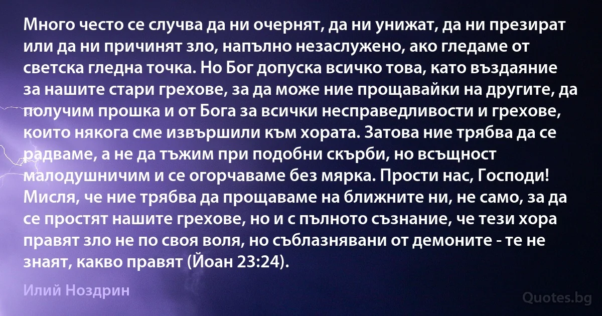 Много често се случва да ни очернят, да ни унижат, да ни презират или да ни причинят зло, напълно незаслужено, ако гледаме от светска гледна точка. Но Бог допуска всичко това, като въздаяние за нашите стари грехове, за да може ние прощавайки на другите, да получим прошка и от Бога за всички несправедливости и грехове, които някога сме извършили към хората. Затова ние трябва да се радваме, а не да тъжим при подобни скърби, но всъщност малодушничим и се огорчаваме без мярка. Прости нас, Господи! Мисля, че ние трябва да прощаваме на ближните ни, не само, за да се простят нашите грехове, но и с пълното съзнание, че тези хора правят зло не по своя воля, но съблазнявани от демоните - те не знаят, какво правят (Йоан 23:24). (Илий Ноздрин)