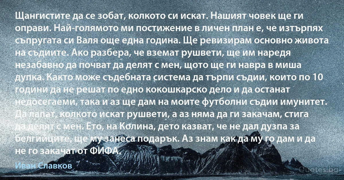 Щангистите да се зобат, колкото си искат. Нашият човек ще ги оправи. Най-голямото ми постижение в личен план е, че изтърпях съпругата си Валя още една година. Ще ревизирам основно живота на съдиите. Ако разбера, че вземат рушвети, ще им наредя незабавно да почват да делят с мен, щото ще ги навра в миша дупка. Както може съдебната система да търпи съдии, които по 10 години да не решат по едно кокошкарско дело и да останат недосегаеми, така и аз ще дам на моите футболни съдии имунитет. Да лапат, колкото искат рушвети, а аз няма да ги закачам, стига да делят с мен. Ето, на Колина, дето казват, че не дал дузпа за белгийците, ще му занеса подарък. Аз знам как да му го дам и да не го закачат от ФИФА. (Иван Славков)