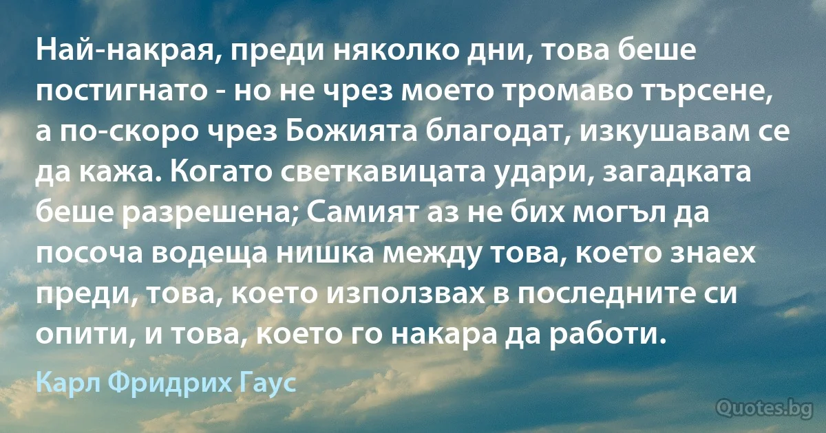 Най-накрая, преди няколко дни, това беше постигнато - но не чрез моето тромаво търсене, а по-скоро чрез Божията благодат, изкушавам се да кажа. Когато светкавицата удари, загадката беше разрешена; Самият аз не бих могъл да посоча водеща нишка между това, което знаех преди, това, което използвах в последните си опити, и това, което го накара да работи. (Карл Фридрих Гаус)