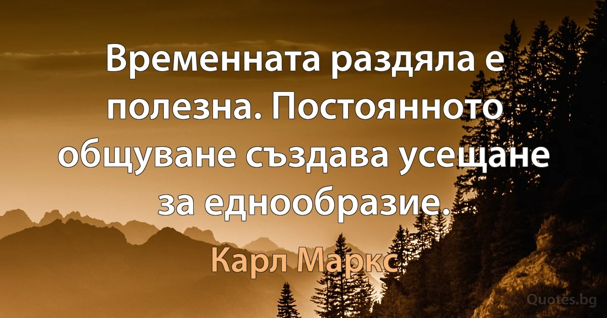 Временната раздяла е полезна. Постоянното общуване създава усещане за еднообразие. (Карл Маркс)