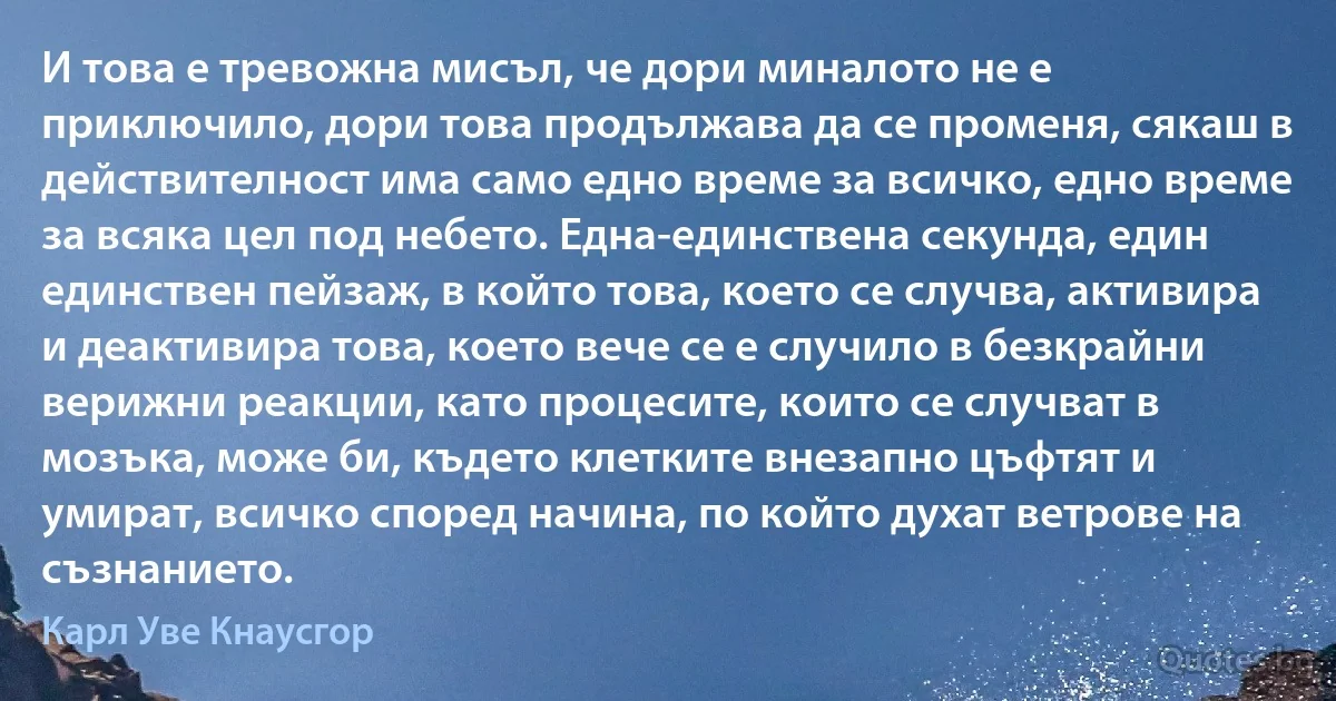 И това е тревожна мисъл, че дори миналото не е приключило, дори това продължава да се променя, сякаш в действителност има само едно време за всичко, едно време за всяка цел под небето. Една-единствена секунда, един единствен пейзаж, в който това, което се случва, активира и деактивира това, което вече се е случило в безкрайни верижни реакции, като процесите, които се случват в мозъка, може би, където клетките внезапно цъфтят и умират, всичко според начина, по който духат ветрове на съзнанието. (Карл Уве Кнаусгор)