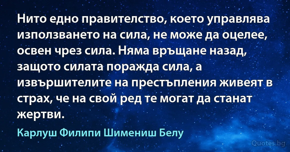 Нито едно правителство, което управлява използването на сила, не може да оцелее, освен чрез сила. Няма връщане назад, защото силата поражда сила, а извършителите на престъпления живеят в страх, че на свой ред те могат да станат жертви. (Карлуш Филипи Шимениш Белу)