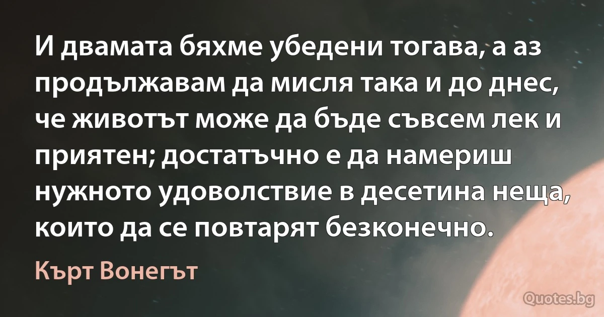 И двамата бяхме убедени тогава, а аз продължавам да мисля така и до днес, че животът може да бъде съвсем лек и приятен; достатъчно е да намериш нужното удоволствие в десетина неща, които да се повтарят безконечно. (Кърт Вонегът)