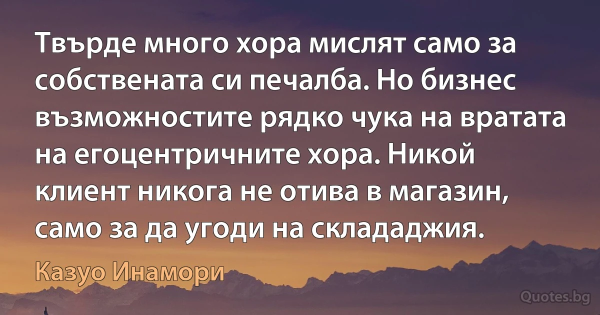 Твърде много хора мислят само за собствената си печалба. Но бизнес възможностите рядко чука на вратата на егоцентричните хора. Никой клиент никога не отива в магазин, само за да угоди на склададжия. (Казуо Инамори)