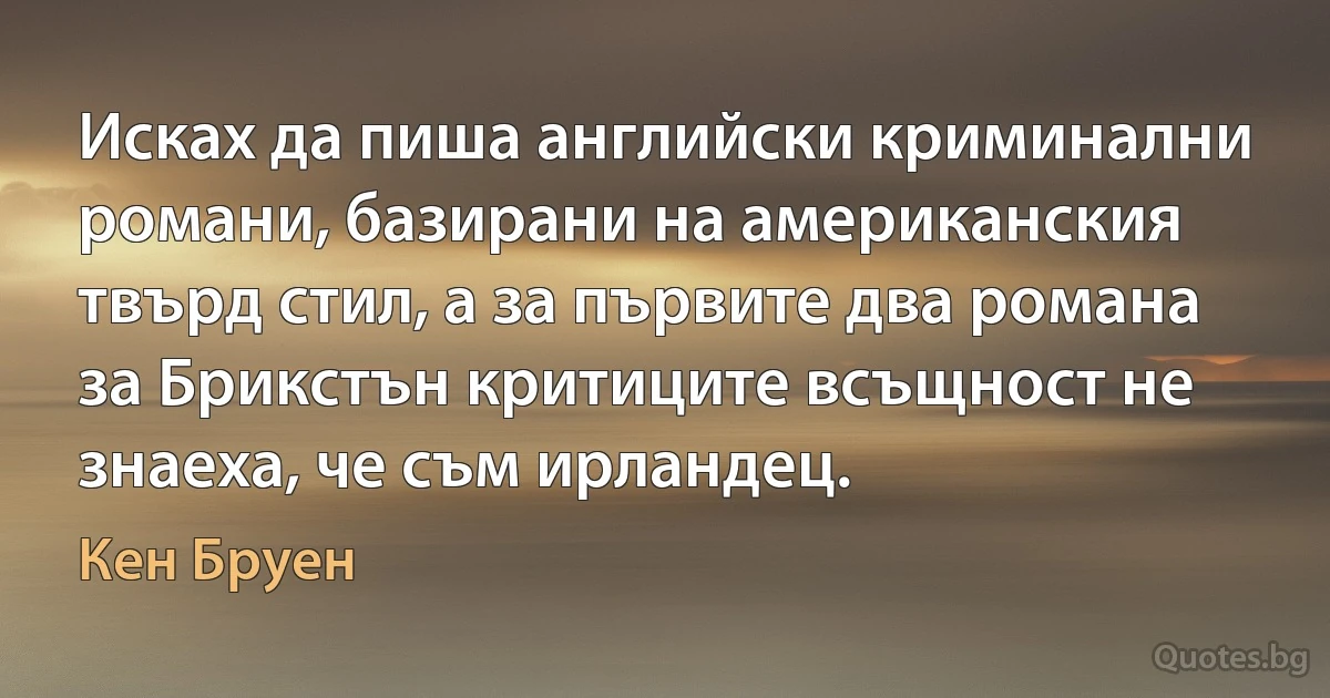 Исках да пиша английски криминални романи, базирани на американския твърд стил, а за първите два романа за Брикстън критиците всъщност не знаеха, че съм ирландец. (Кен Бруен)